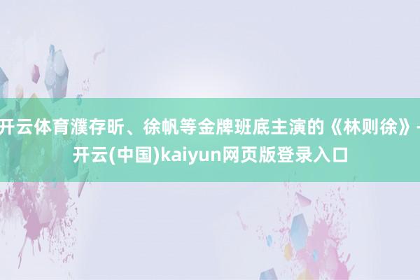 开云体育濮存昕、徐帆等金牌班底主演的《林则徐》-开云(中国)kaiyun网页版登录入口