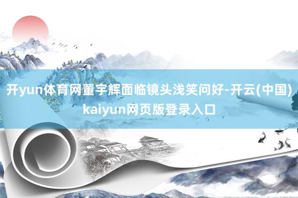 开yun体育网董宇辉面临镜头浅笑问好-开云(中国)kaiyun网页版登录入口