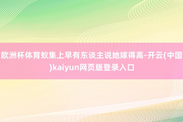 欧洲杯体育蚁集上早有东谈主说她嫁得高-开云(中国)kaiyun网页版登录入口