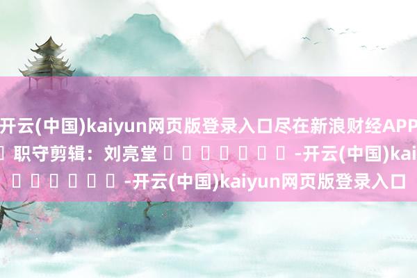 开云(中国)kaiyun网页版登录入口尽在新浪财经APP 职守剪辑:刘亮堂 -开云(中国)kaiyun网页版登录入口