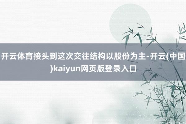 开云体育接头到这次交往结构以股份为主-开云(中国)kaiyun网页版登录入口